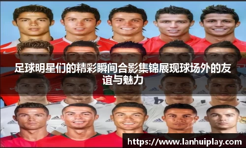 足球明星们的精彩瞬间合影集锦展现球场外的友谊与魅力